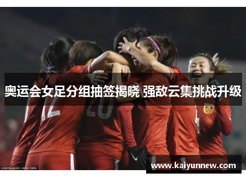 奥运会女足分组抽签揭晓 强敌云集挑战升级